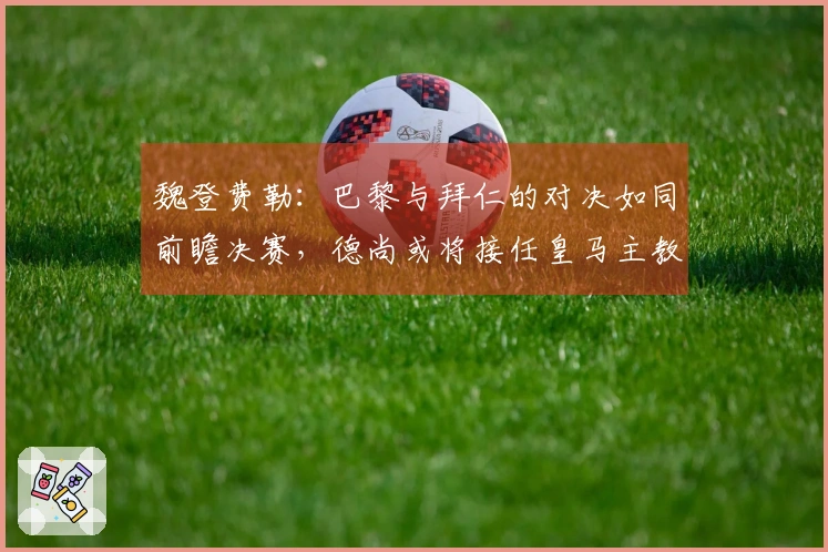 魏登费勒：巴黎与拜仁的对决如同前瞻决赛，德尚或将接任皇马主教练