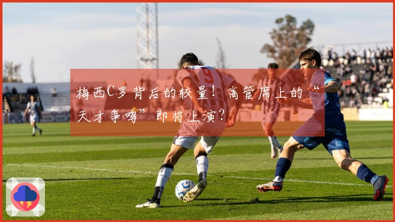 梅西C罗背后的较量！高管席上的“天才争鸣”即将上演？
