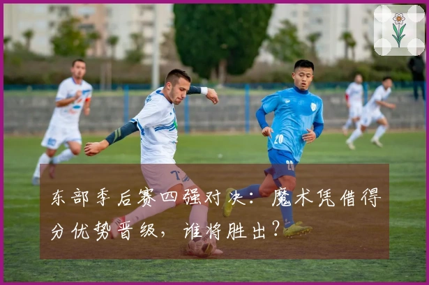 东部季后赛四强对决：魔术凭借得分优势晋级，谁将胜出？