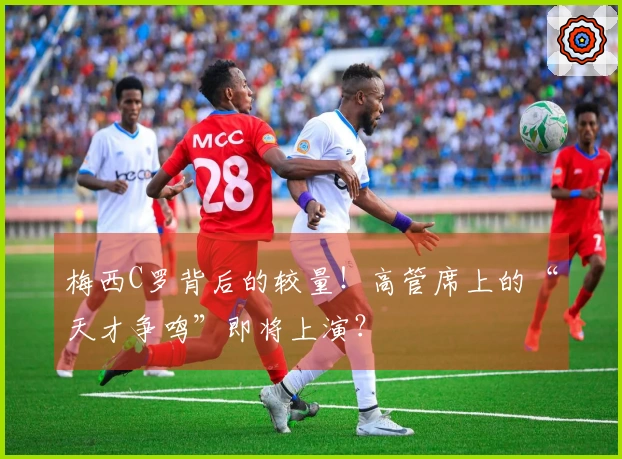 梅西C罗背后的较量！高管席上的“天才争鸣”即将上演？