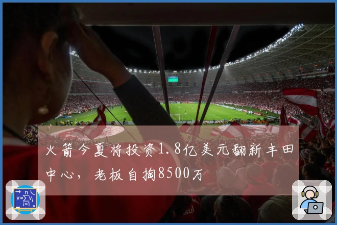 火箭今夏将投资1.8亿美元翻新丰田中心，老板自掏8500万