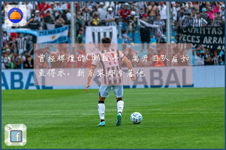 曾经辉煌的CBA投手！离开旧队后如鱼得水，新东家却冷落他