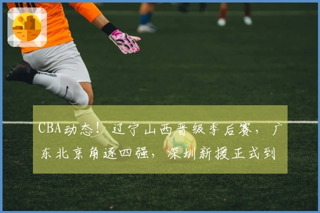CBA动态！辽宁山西晋级季后赛，广东北京角逐四强，深圳新援正式到岗
