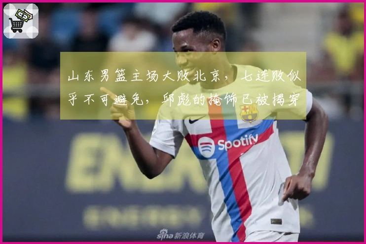 山东男篮主场大败北京，七连败似乎不可避免，邱彪的掩饰已被揭穿