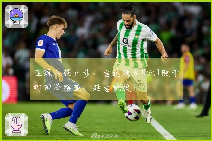 亚冠八强止步，吉达联合0比1败于町田泽维亚，延吉凯旋