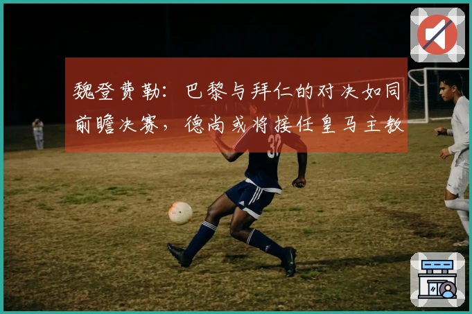 魏登费勒：巴黎与拜仁的对决如同前瞻决赛，德尚或将接任皇马主教练