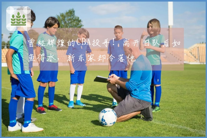 曾经辉煌的CBA投手！离开旧队后如鱼得水，新东家却冷落他