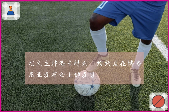 尤文主帅洛卡特利：续约后在博洛尼亚发布会上的发言