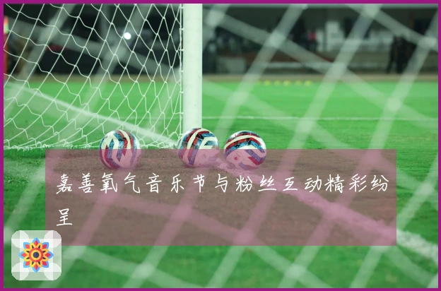 嘉善氧气音乐节与粉丝互动精彩纷呈