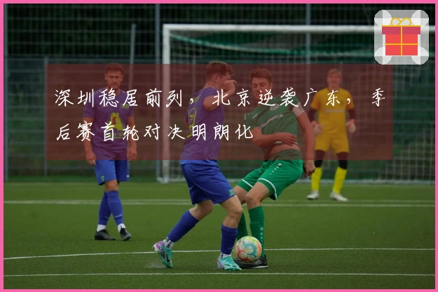 深圳稳居前列，北京逆袭广东，季后赛首轮对决明朗化