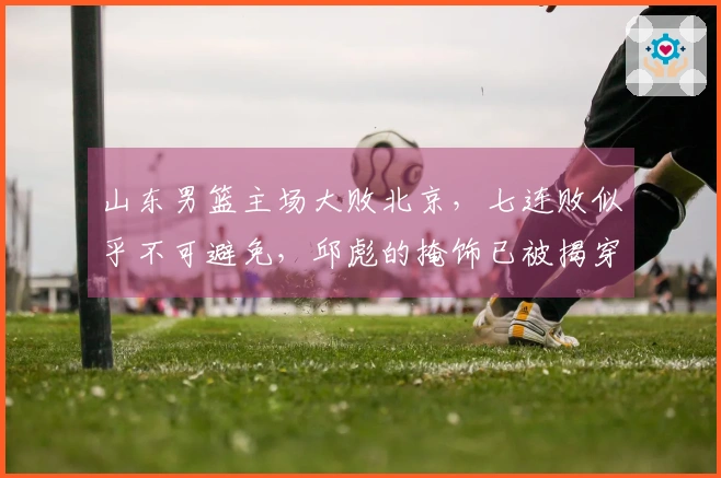 山东男篮主场大败北京,七连败似乎不可避免,邱彪的掩饰已被揭穿