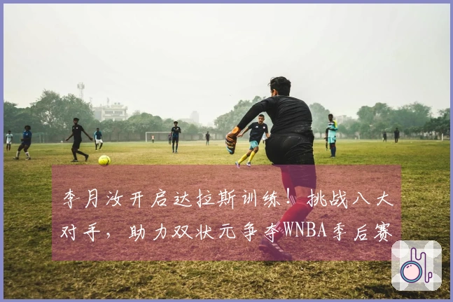 李月汝开启达拉斯训练！挑战八大对手，助力双状元争夺WNBA季后赛资格