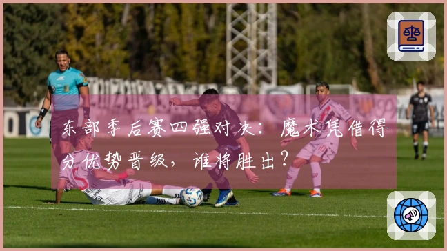 东部季后赛四强对决：魔术凭借得分优势晋级，谁将胜出？