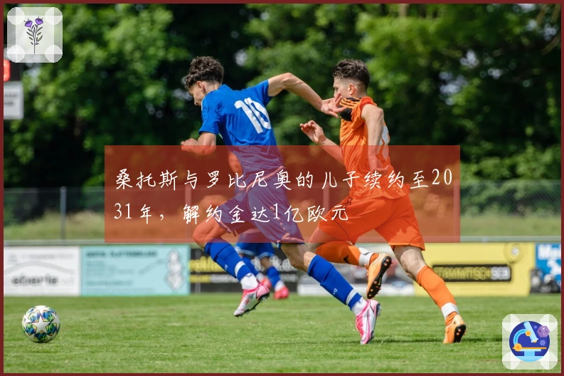桑托斯与罗比尼奥的儿子续约至2031年，解约金达1亿欧元