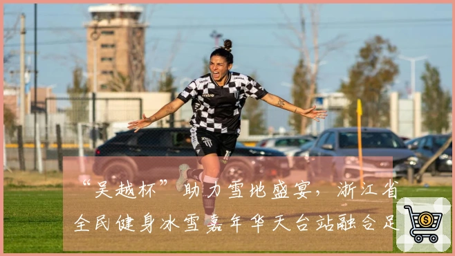 “吴越杯”助力雪地盛宴，浙江省全民健身冰雪嘉年华天台站融合足球与冰雪