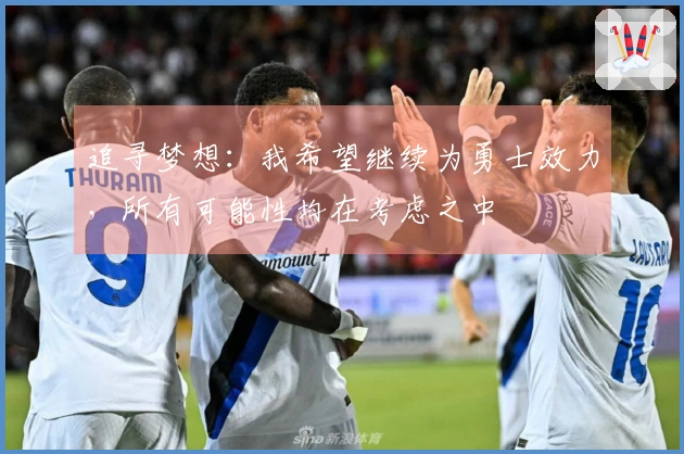 追寻梦想：我希望继续为勇士效力，所有可能性均在考虑之中