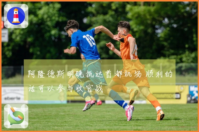 阿隆德斯明晚抵达首都机场 顺利的话可以参与收官战